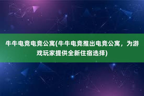 牛牛电竞电竞公寓(牛牛电竞推出电竞公寓，为游戏玩家提供全新住宿选择)