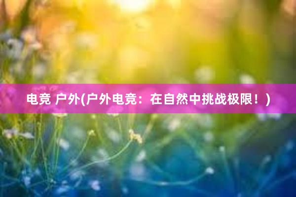 电竞 户外(户外电竞：在自然中挑战极限！)