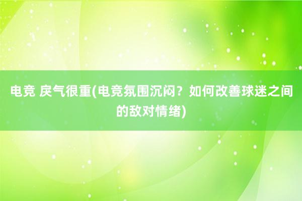 电竞 戾气很重(电竞氛围沉闷？如何改善球迷之间的敌对情绪)