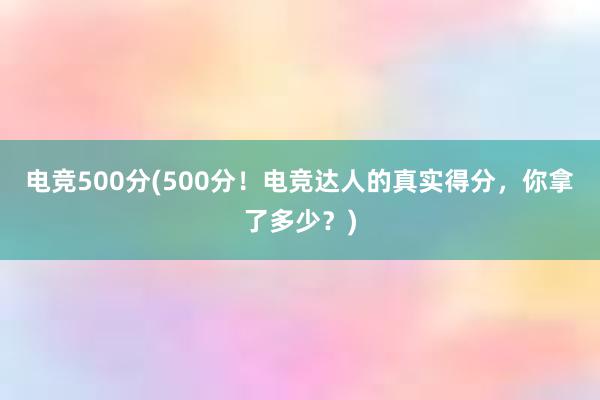 电竞500分(500分！电竞达人的真实得分，你拿了多少？)