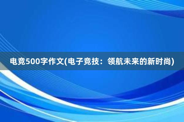 电竞500字作文(电子竞技：领航未来的新时尚)