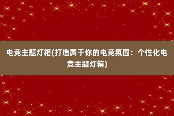 电竞主题灯箱(打造属于你的电竞氛围：个性化电竞主题灯箱)