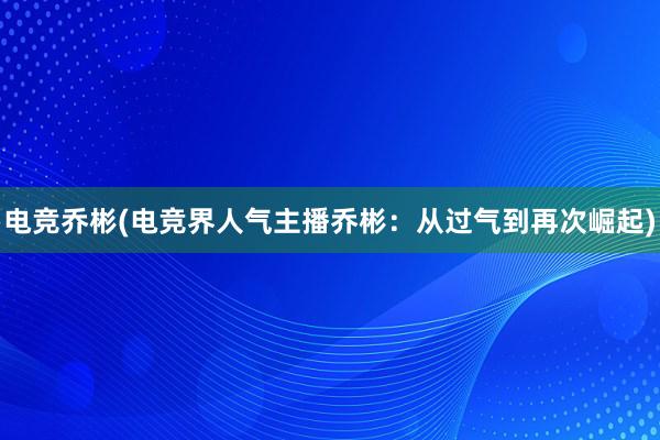 电竞乔彬(电竞界人气主播乔彬：从过气到再次崛起)