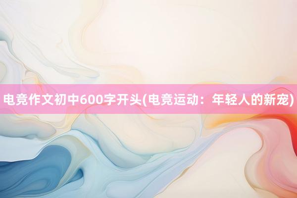 电竞作文初中600字开头(电竞运动：年轻人的新宠)