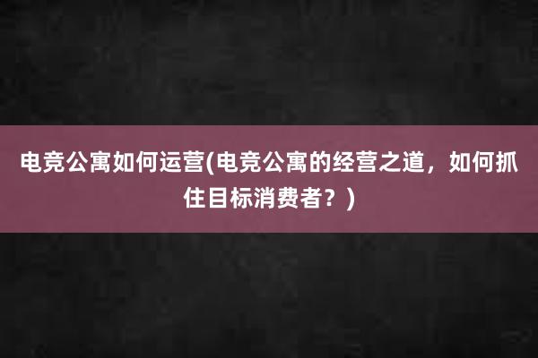 电竞公寓如何运营(电竞公寓的经营之道，如何抓住目标消费者？)