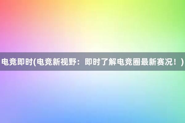 电竞即时(电竞新视野：即时了解电竞圈最新赛况！)