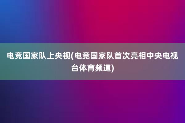 电竞国家队上央视(电竞国家队首次亮相中央电视台体育频道)