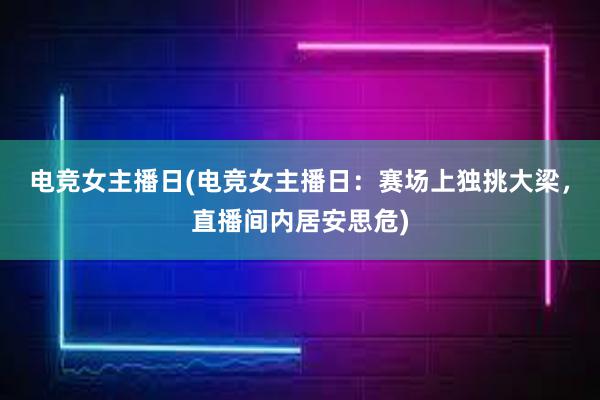 电竞女主播日(电竞女主播日：赛场上独挑大梁，直播间内居安思危)