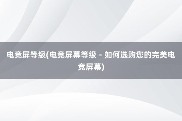 电竞屏等级(电竞屏幕等级 - 如何选购您的完美电竞屏幕)