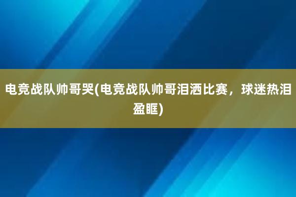 电竞战队帅哥哭(电竞战队帅哥泪洒比赛，球迷热泪盈眶)