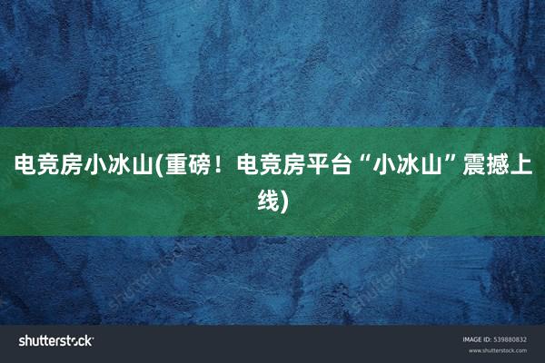 电竞房小冰山(重磅！电竞房平台“小冰山”震撼上线)