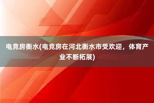 电竞房衡水(电竞房在河北衡水市受欢迎，体育产业不断拓展)