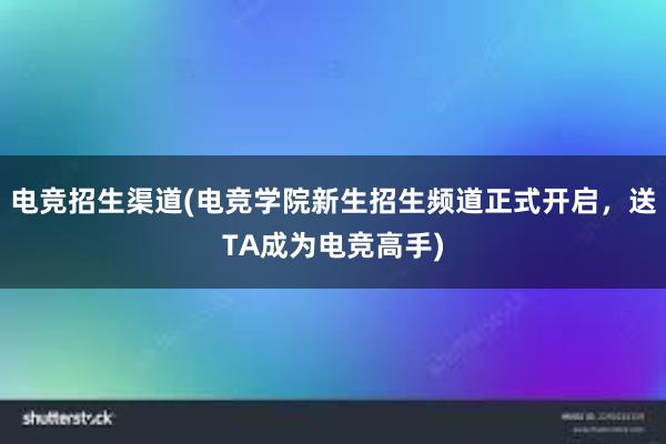 电竞招生渠道(电竞学院新生招生频道正式开启，送TA成为电竞高手)