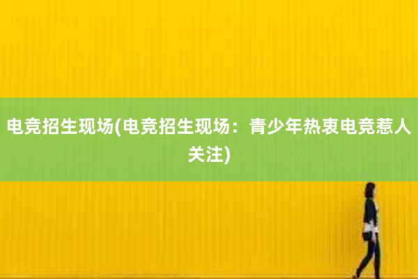 电竞招生现场(电竞招生现场：青少年热衷电竞惹人关注)