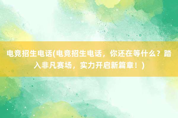 电竞招生电话(电竞招生电话，你还在等什么？踏入非凡赛场，实力开启新篇章！)