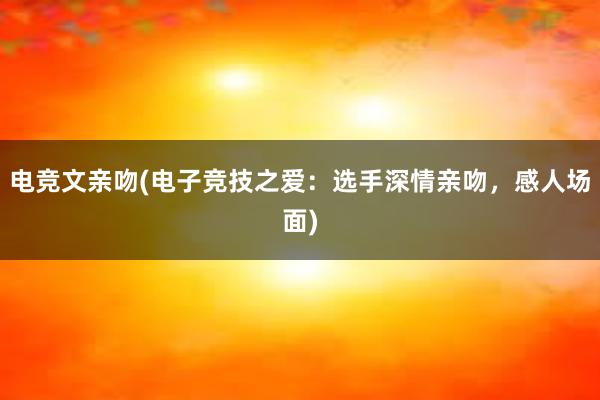 电竞文亲吻(电子竞技之爱：选手深情亲吻，感人场面)