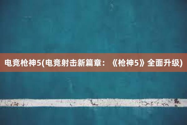 电竞枪神5(电竞射击新篇章：《枪神5》全面升级)