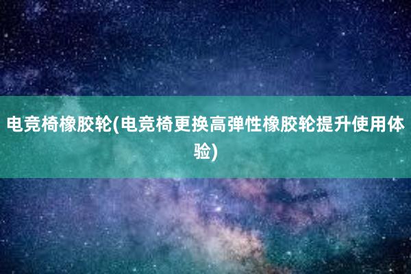 电竞椅橡胶轮(电竞椅更换高弹性橡胶轮提升使用体验)