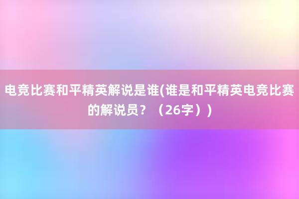 电竞比赛和平精英解说是谁(谁是和平精英电竞比赛的解说员？（26字）)