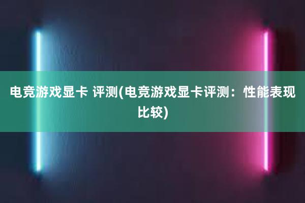 电竞游戏显卡 评测(电竞游戏显卡评测：性能表现比较)