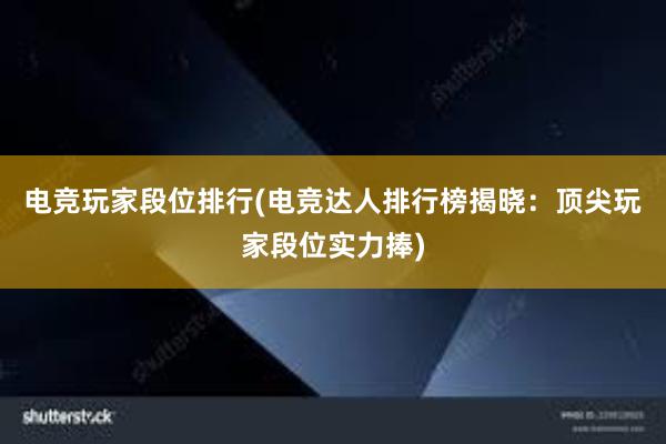 电竞玩家段位排行(电竞达人排行榜揭晓：顶尖玩家段位实力捧)