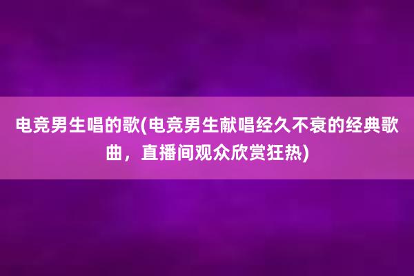 电竞男生唱的歌(电竞男生献唱经久不衰的经典歌曲，直播间观众欣赏狂热)