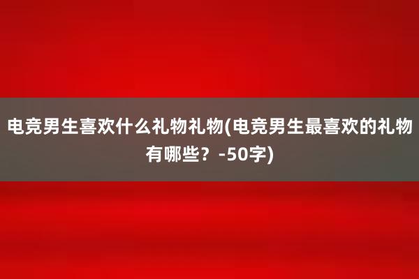 电竞男生喜欢什么礼物礼物(电竞男生最喜欢的礼物有哪些？-50字)