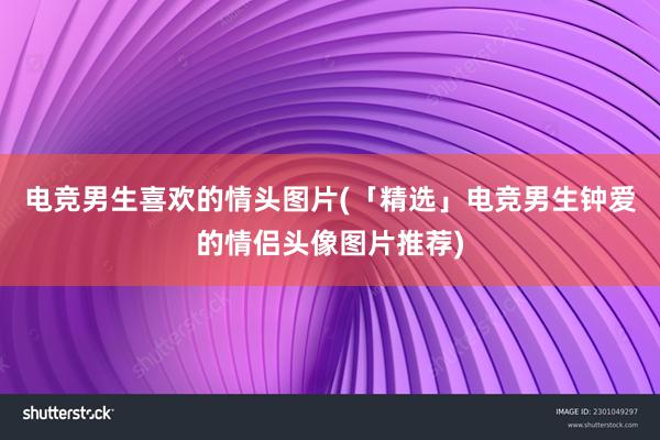 电竞男生喜欢的情头图片(「精选」电竞男生钟爱的情侣头像图片推荐)