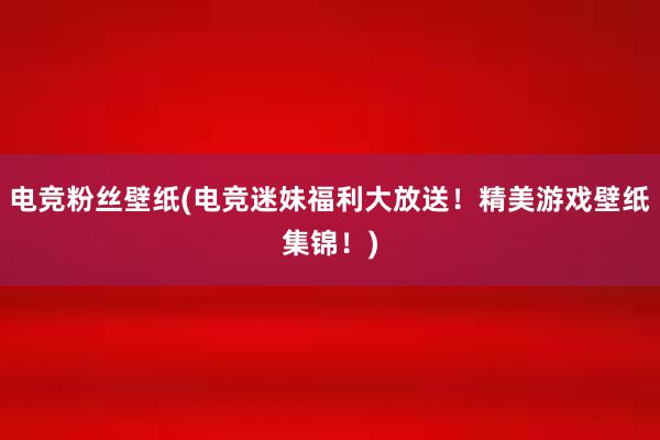 电竞粉丝壁纸(电竞迷妹福利大放送！精美游戏壁纸集锦！)