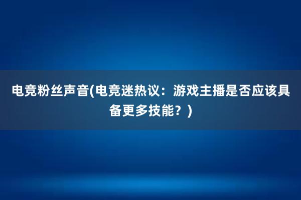 电竞粉丝声音(电竞迷热议：游戏主播是否应该具备更多技能？)