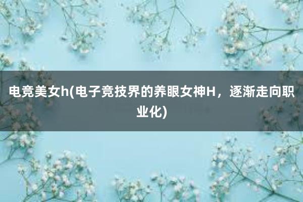 电竞美女h(电子竞技界的养眼女神H，逐渐走向职业化)