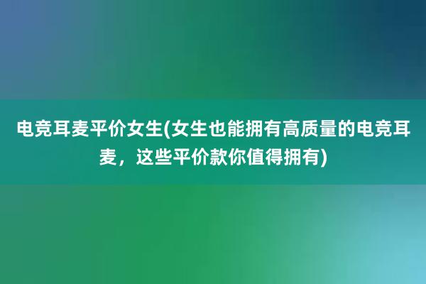 电竞耳麦平价女生(女生也能拥有高质量的电竞耳麦，这些平价款你值得拥有)