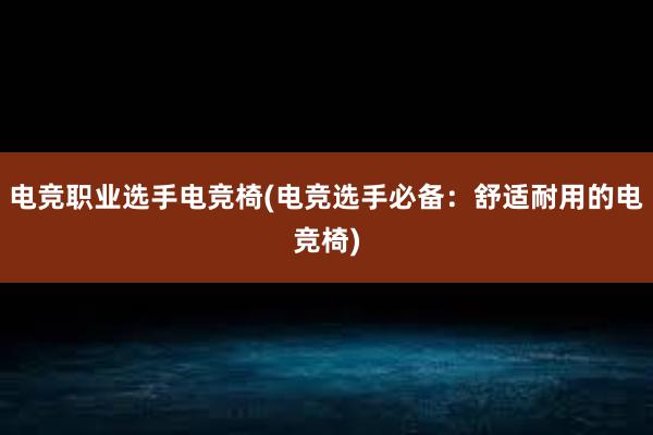 电竞职业选手电竞椅(电竞选手必备：舒适耐用的电竞椅)