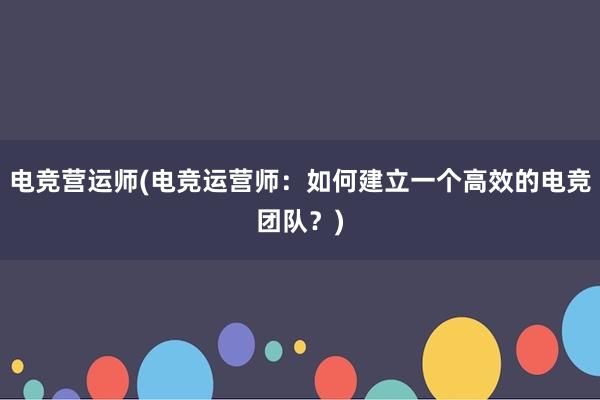 电竞营运师(电竞运营师：如何建立一个高效的电竞团队？)