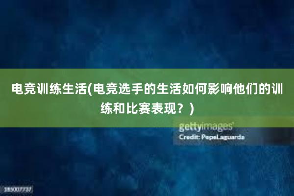 电竞训练生活(电竞选手的生活如何影响他们的训练和比赛表现？)