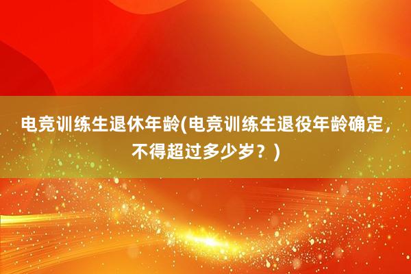 电竞训练生退休年龄(电竞训练生退役年龄确定，不得超过多少岁？)