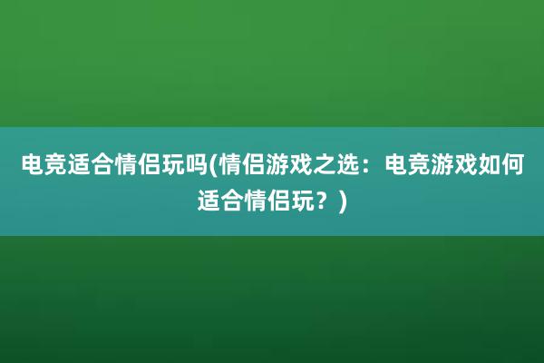 电竞适合情侣玩吗(情侣游戏之选：电竞游戏如何适合情侣玩？)