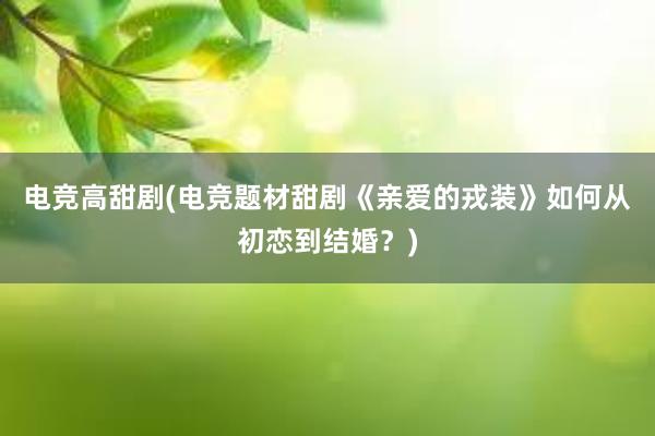 电竞高甜剧(电竞题材甜剧《亲爱的戎装》如何从初恋到结婚？)