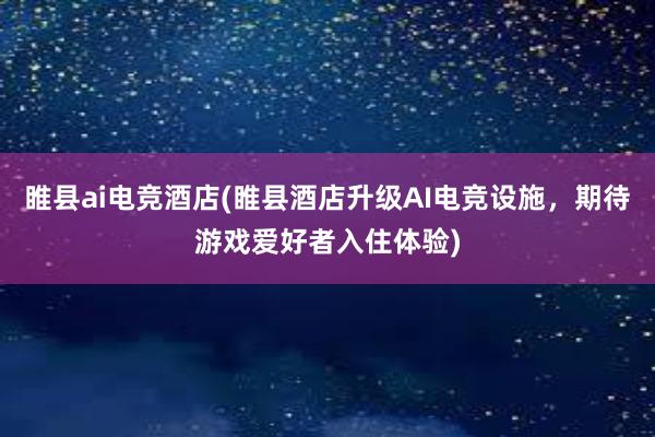 睢县ai电竞酒店(睢县酒店升级AI电竞设施，期待游戏爱好者入住体验)