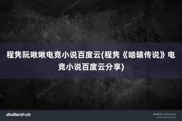 程隽阮啾啾电竞小说百度云(程隽《啮辕传说》电竞小说百度云分享)