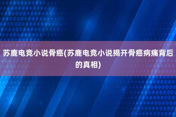 苏鹿电竞小说骨癌(苏鹿电竞小说揭开骨癌病痛背后的真相)