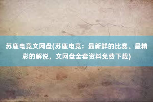 苏鹿电竞文网盘(苏鹿电竞：最新鲜的比赛、最精彩的解说，文网盘全套资料免费下载)