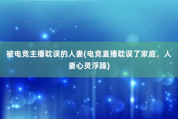 被电竞主播耽误的人妻(电竞直播耽误了家庭，人妻心灵浮躁)