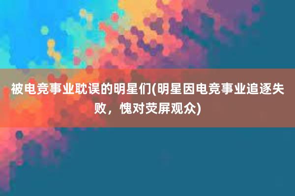 被电竞事业耽误的明星们(明星因电竞事业追逐失败，愧对荧屏观众)