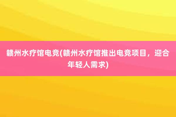 赣州水疗馆电竞(赣州水疗馆推出电竞项目，迎合年轻人需求)