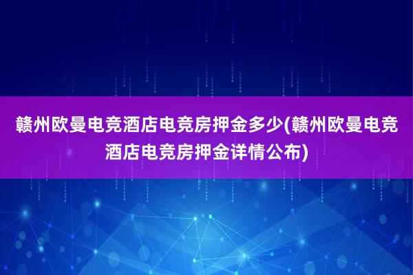 赣州欧曼电竞酒店电竞房押金多少(赣州欧曼电竞酒店电竞房押金详情公布)