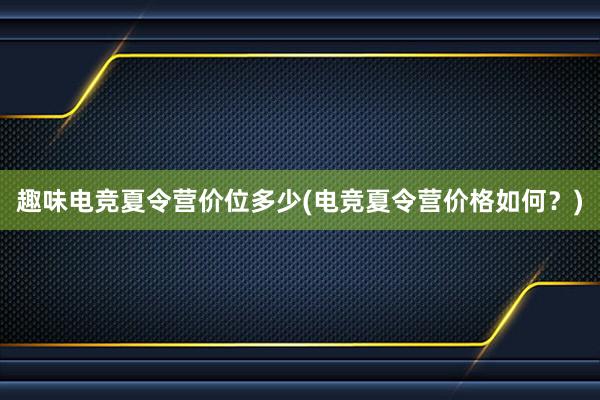 趣味电竞夏令营价位多少(电竞夏令营价格如何？)