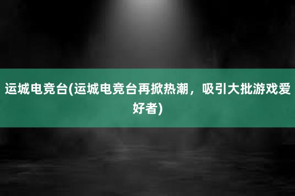 运城电竞台(运城电竞台再掀热潮，吸引大批游戏爱好者)