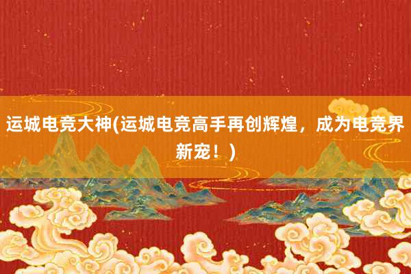 运城电竞大神(运城电竞高手再创辉煌，成为电竞界新宠！)