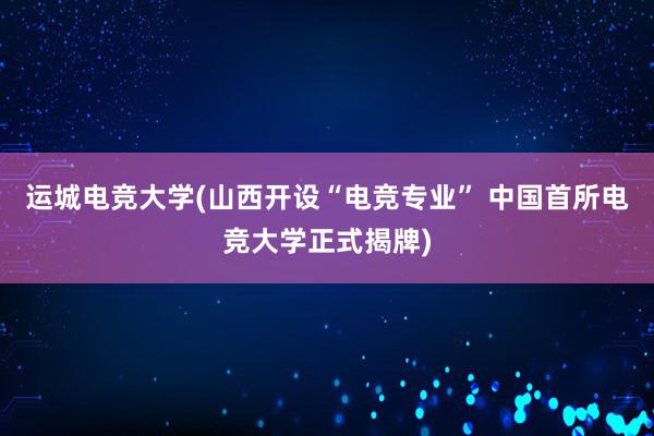 运城电竞大学(山西开设“电竞专业” 中国首所电竞大学正式揭牌)